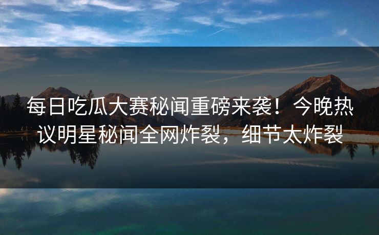 每日吃瓜大赛秘闻重磅来袭!今晚热议明星秘闻全网炸裂,细节太炸裂 每日吃瓜大赛秘闻重磅来袭!今晚热议明星秘闻全网炸裂,细节太炸裂