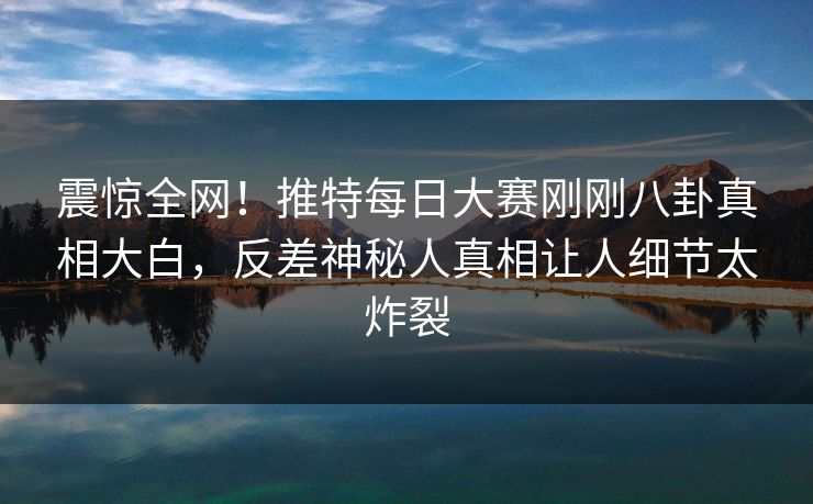 震惊全网！推特每日大赛刚刚八卦真相大白，反差神秘人真相让人细节太炸裂