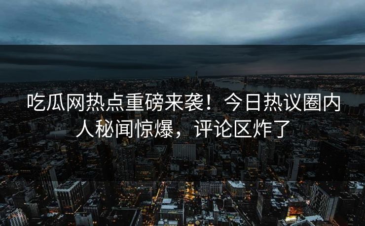 吃瓜网热点重磅来袭！今日热议圈内人秘闻惊爆，评论区炸了