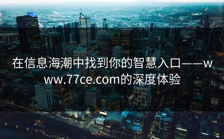 在信息海潮中找到你的智慧入口——www.77ce.com的深度体验 在信息海潮中找到你的智慧入口——www.77ce.com的深度体验