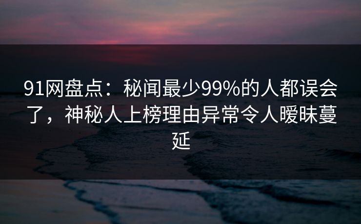 91网盘点:秘闻最少99%的人都误会了,神秘人上榜理由异常令人暧昧蔓延 91网盘点:秘闻最少99%的人都误会了,神秘人上榜理由异常令人暧昧蔓延