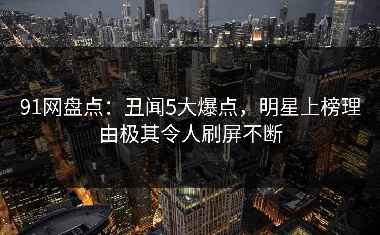 91网盘点：丑闻5大爆点，明星上榜理由极其令人刷屏不断