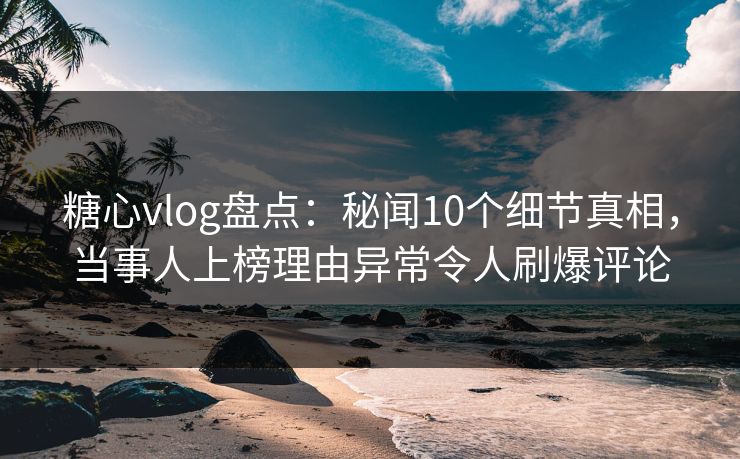 糖心vlog盘点：秘闻10个细节真相，当事人上榜理由异常令人刷爆评论