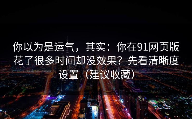 你以为是运气，其实：你在91网页版花了很多时间却没效果？先看清晰度设置（建议收藏）