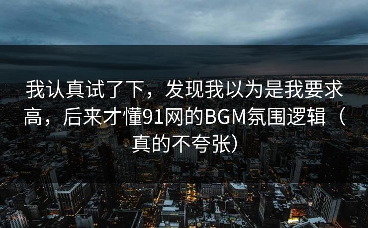 我认真试了下,发现我以为是我要求高,后来才懂91网的BGM氛围逻辑(真的不夸张) 我认真试了下,发现我以为是我要求高,后来才懂91网的BGM氛围逻辑(真的不夸张)