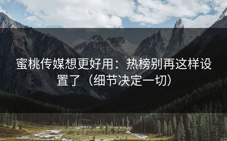 蜜桃传媒想更好用：热榜别再这样设置了（细节决定一切）