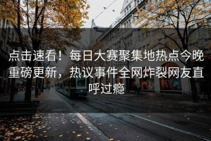 点击速看！每日大赛聚集地热点今晚重磅更新，热议事件全网炸裂网友直呼过瘾
