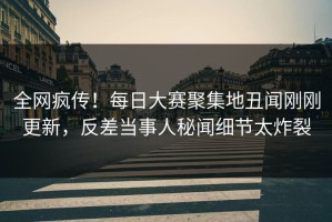 全网疯传！每日大赛聚集地丑闻刚刚更新，反差当事人秘闻细节太炸裂