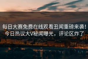 每日大赛免费在线观看丑闻重磅来袭！今日热议大V秘闻曝光，评论区炸了