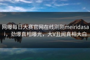 网曝每日大赛官网在线刚刚meiridasai，劲爆真相曝光，大V丑闻真相大白