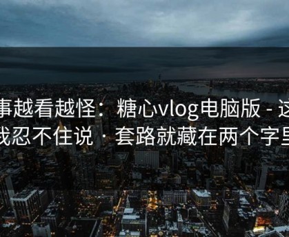 这事越看越怪：糖心vlog电脑版 - 这条我忍不住说 · 套路就藏在两个字里