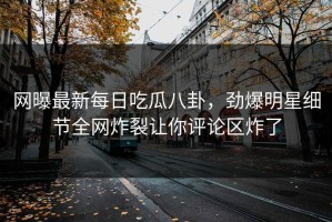 网曝最新每日吃瓜八卦，劲爆明星细节全网炸裂让你评论区炸了