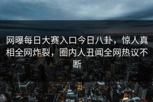 网曝每日大赛入口今日八卦，惊人真相全网炸裂，圈内人丑闻全网热议不断