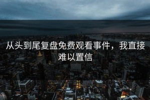 从头到尾复盘免费观看事件，我直接难以置信