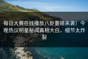 每日大赛在线播放八卦重磅来袭！今晚热议明星秘闻真相大白，细节太炸裂