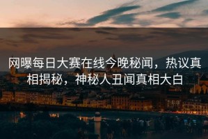 网曝每日大赛在线今晚秘闻，热议真相揭秘，神秘人丑闻真相大白