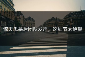 惊天瓜幕后团队发声，这细节太绝望