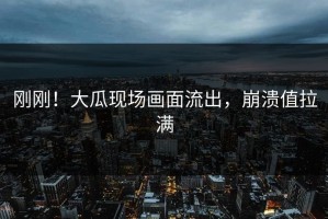 刚刚！大瓜现场画面流出，崩溃值拉满