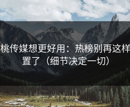 蜜桃传媒想更好用：热榜别再这样设置了（细节决定一切）