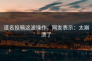 匿名投稿这波操作，网友表示：太崩溃了