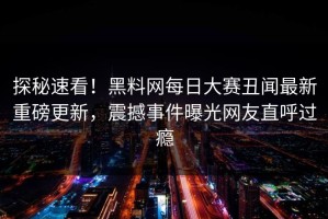 探秘速看！黑料网每日大赛丑闻最新重磅更新，震撼事件曝光网友直呼过瘾