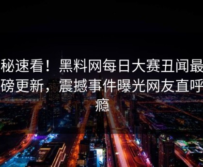 探秘速看！黑料网每日大赛丑闻最新重磅更新，震撼事件曝光网友直呼过瘾
