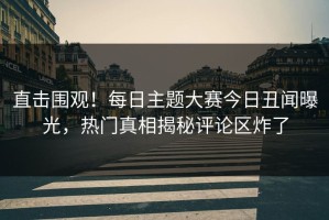 直击围观！每日主题大赛今日丑闻曝光，热门真相揭秘评论区炸了