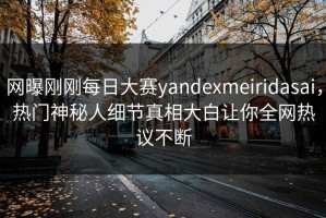 网曝刚刚每日大赛yandexmeiridasai，热门神秘人细节真相大白让你全网热议不断