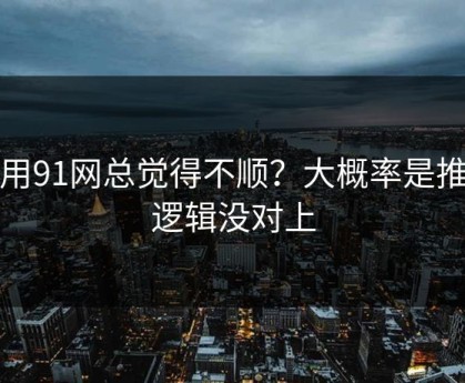 你用91网总觉得不顺？大概率是推荐逻辑没对上