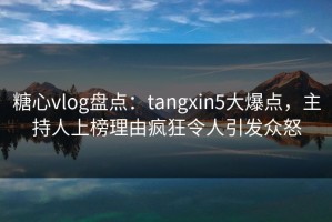 糖心vlog盘点：tangxin5大爆点，主持人上榜理由疯狂令人引发众怒