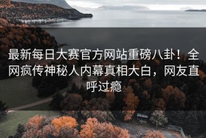 最新每日大赛官方网站重磅八卦！全网疯传神秘人内幕真相大白，网友直呼过瘾