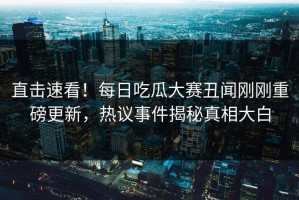 直击速看！每日吃瓜大赛丑闻刚刚重磅更新，热议事件揭秘真相大白