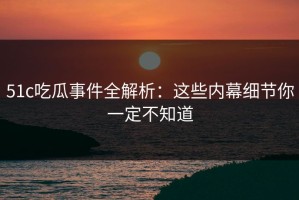 51c吃瓜事件全解析：这些内幕细节你一定不知道