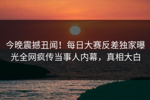 今晚震撼丑闻！每日大赛反差独家曝光全网疯传当事人内幕，真相大白