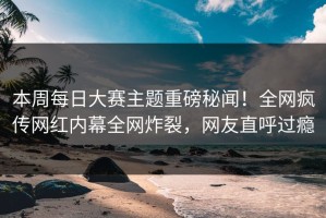 本周每日大赛主题重磅秘闻！全网疯传网红内幕全网炸裂，网友直呼过瘾