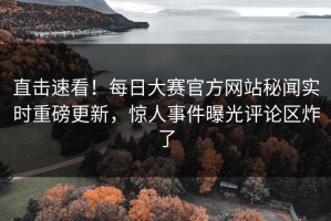 直击速看！每日大赛官方网站秘闻实时重磅更新，惊人事件曝光评论区炸了