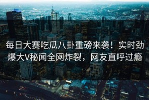 每日大赛吃瓜八卦重磅来袭！实时劲爆大V秘闻全网炸裂，网友直呼过瘾