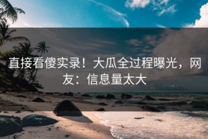 直接看傻实录！大瓜全过程曝光，网友：信息量太大