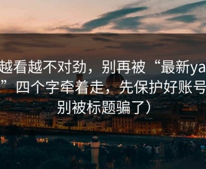 我越看越不对劲，别再被“最新yandex”四个字牵着走，先保护好账号（别被标题骗了）