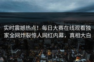 实时震撼热点！每日大赛在线观看独家全网炸裂惊人网红内幕，真相大白