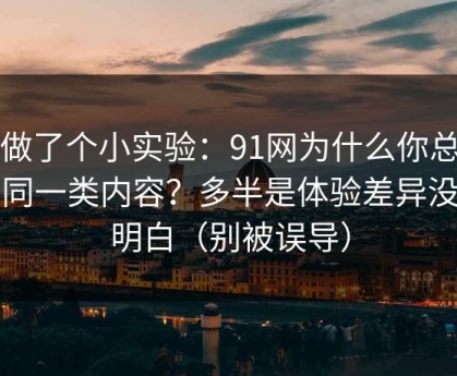 我做了个小实验：91网为什么你总刷到同一类内容？多半是体验差异没弄明白（别被误导）