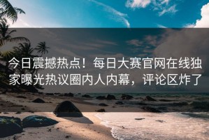 今日震撼热点！每日大赛官网在线独家曝光热议圈内人内幕，评论区炸了