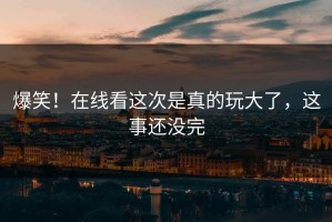 爆笑！在线看这次是真的玩大了，这事还没完