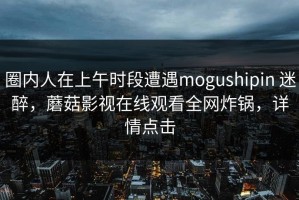 圈内人在上午时段遭遇mogushipin 迷醉，蘑菇影视在线观看全网炸锅，详情点击
