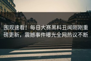围观速看！每日大赛黑料丑闻刚刚重磅更新，震撼事件曝光全网热议不断