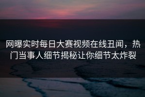 网曝实时每日大赛视频在线丑闻，热门当事人细节揭秘让你细节太炸裂
