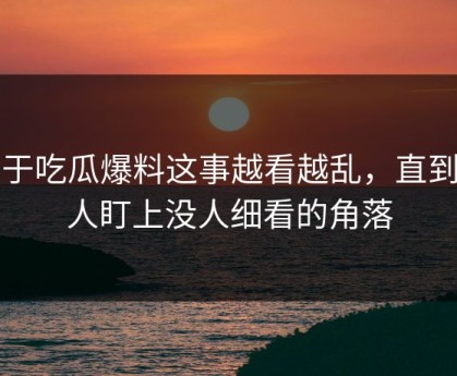 关于吃瓜爆料这事越看越乱，直到有人盯上没人细看的角落