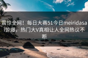 震惊全网！每日大赛51今日meiridasai惊爆，热门大V真相让人全网热议不断