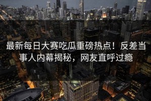 最新每日大赛吃瓜重磅热点！反差当事人内幕揭秘，网友直呼过瘾
