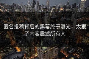 匿名投稿背后的黑幕终于曝光，太狠了内容震撼所有人